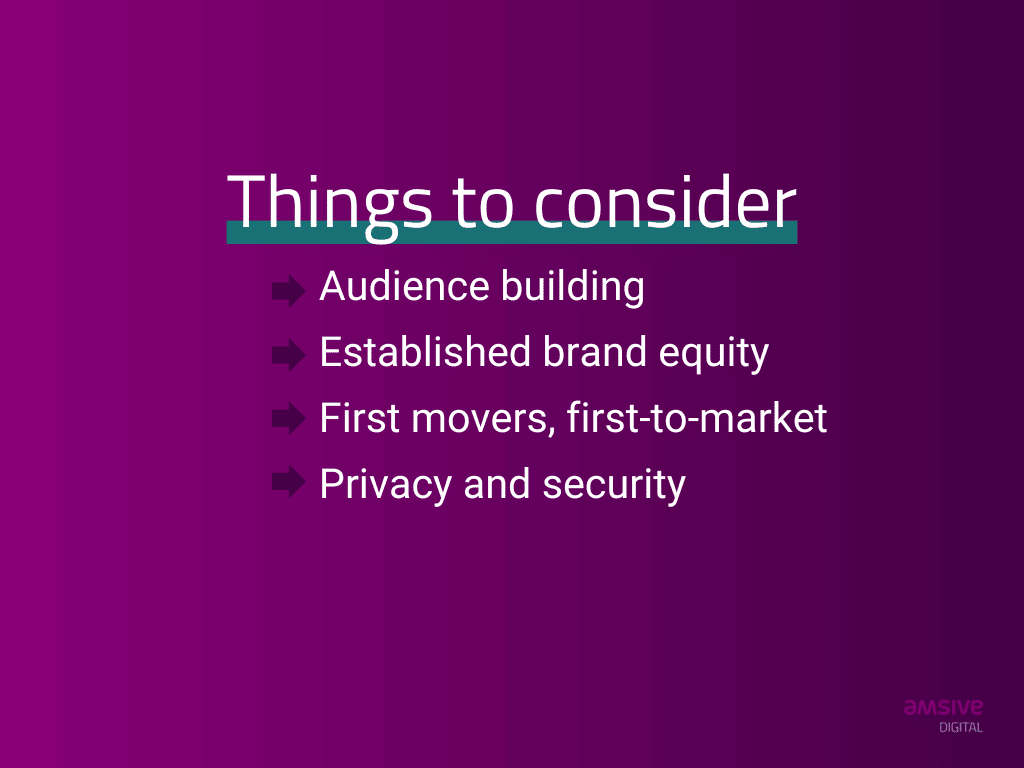 Things to consider: audience building, established brand equity, first movers, first to market, privacy and security