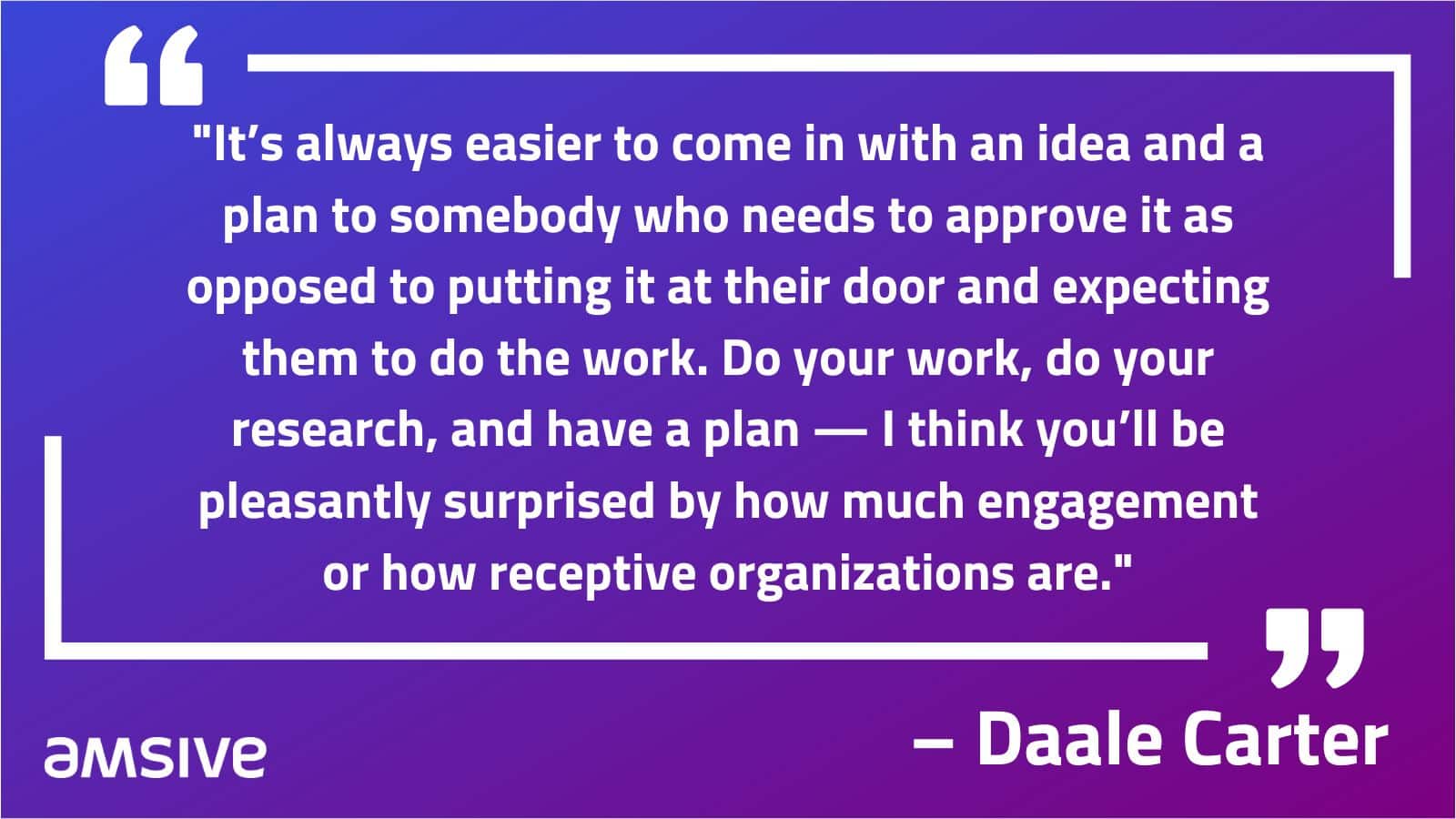 "It’s always easier to come in with an idea and a plan to somebody who needs to approve it as opposed to putting it at their door and expecting them to do the work. Do your work, do your research, and have a plan — I think you’ll be pleasantly surprised by how much engagement or how receptive organizations are." – Daale Carter