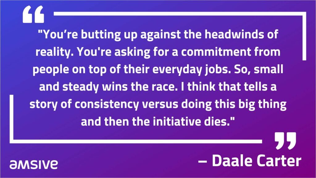 "You’re butting up against the headwinds of reality. You're asking for a commitment from people on top of their everyday jobs. So, small and steady wins the race. I think that tells a story of consistency versus doing this big thing and then the initiative dies." – Daale Carter