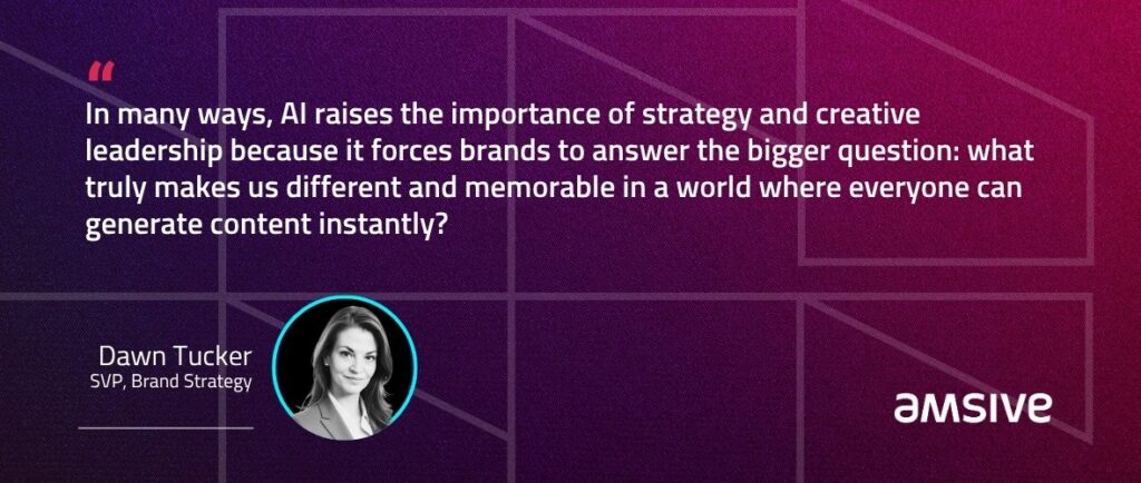 “In many ways, AI raises the importance of strategy and creative leadership because it forces brands to answer the bigger question: what truly makes us different and memorable in a world where everyone can generate content instantly?” – Dawn Tucker