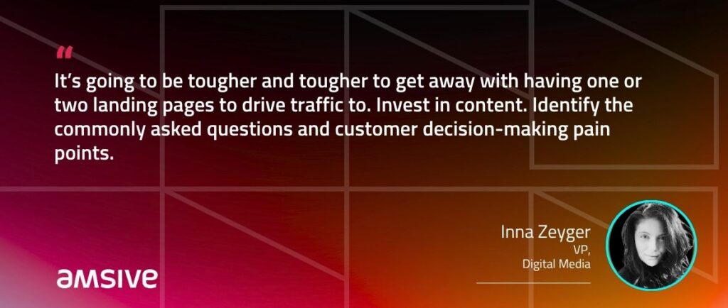 “It’s going to be tougher and tougher to get away with having one or two landing pages to drive traffic to. Invest in content. Identify the commonly asked questions and customer decision-making pain points.” – Inna Zeyger, VP Digital Media