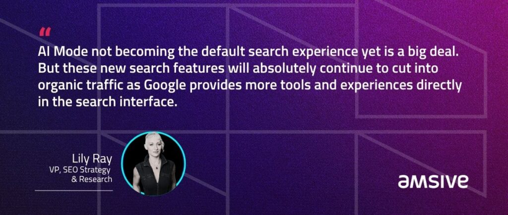 “AI Mode not becoming the default search experience yet is a big deal. But these new search features will absolutely continue to cut into organic traffic as Google provides more tools and experiences directly in the search interface.” – Lily Ray